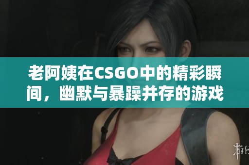 老阿姨在CSGO中的精彩瞬间，幽默与暴躁并存的游戏时刻