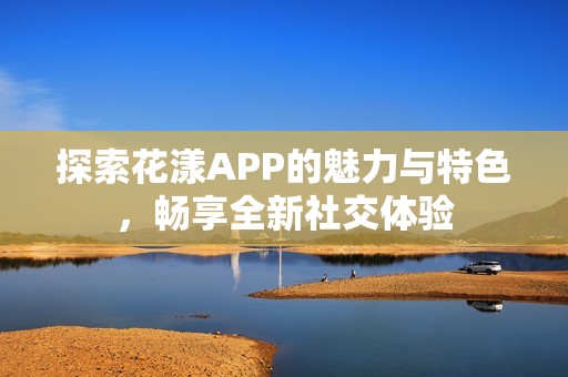 探索花漾APP的魅力与特色，畅享全新社交体验