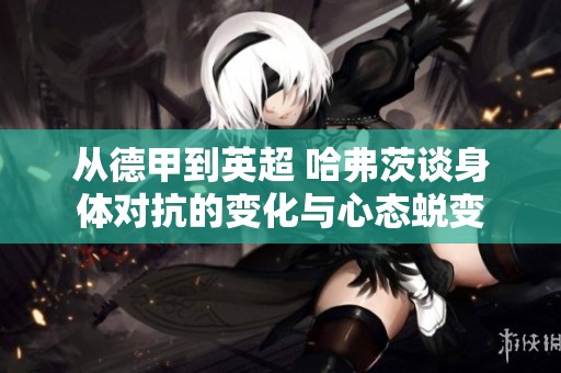 从德甲到英超 哈弗茨谈身体对抗的变化与心态蜕变
