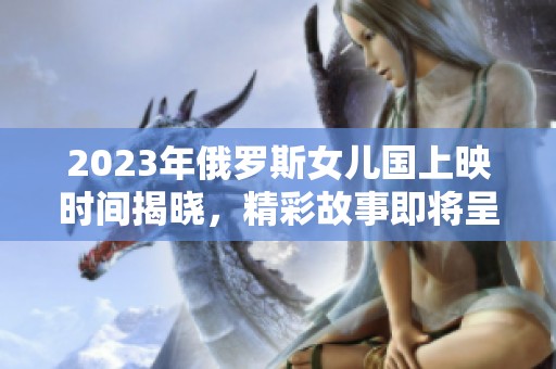 2023年俄罗斯女儿国上映时间揭晓，精彩故事即将呈现