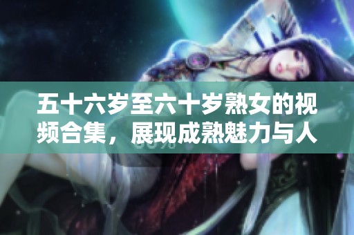 五十六岁至六十岁熟女的视频合集，展现成熟魅力与人生智慧