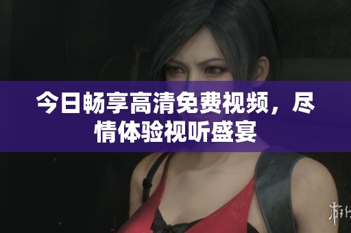 今日畅享高清免费视频，尽情体验视听盛宴
