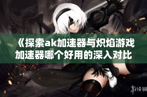 《探索ak加速器与炽焰游戏加速器哪个好用的深入对比》