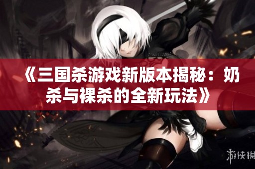 《三国杀游戏新版本揭秘：奶杀与裸杀的全新玩法》