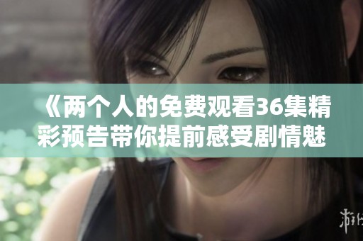 《两个人的免费观看36集精彩预告带你提前感受剧情魅力》