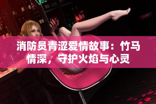 消防员青涩爱情故事：竹马情深，守护火焰与心灵