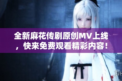 全新麻花传剧原创MV上线，快来免费观看精彩内容！