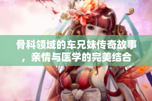 骨科领域的车兄妹传奇故事，亲情与医学的完美结合