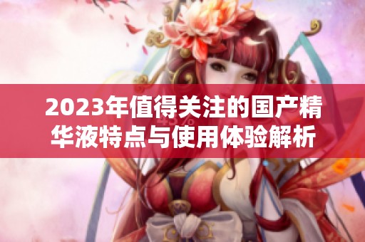 2023年值得关注的国产精华液特点与使用体验解析