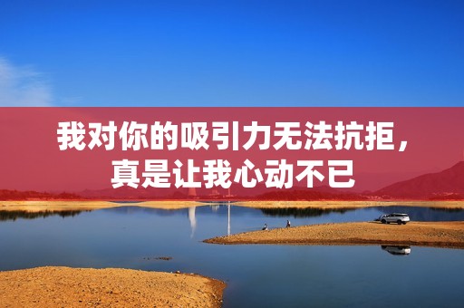 我对你的吸引力无法抗拒，真是让我心动不已