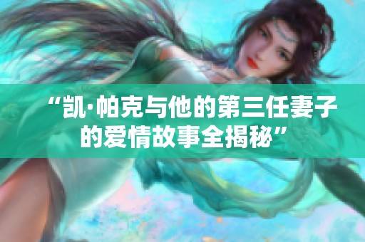 “凯·帕克与他的第三任妻子的爱情故事全揭秘”