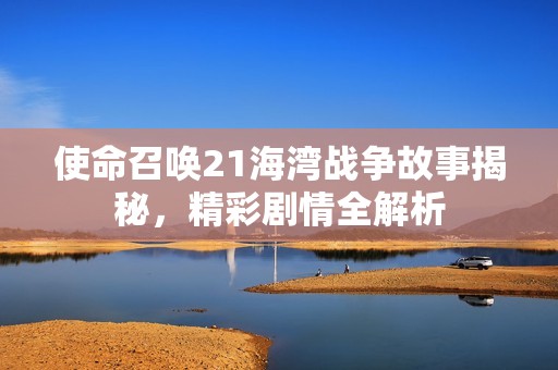 使命召唤21海湾战争故事揭秘，精彩剧情全解析