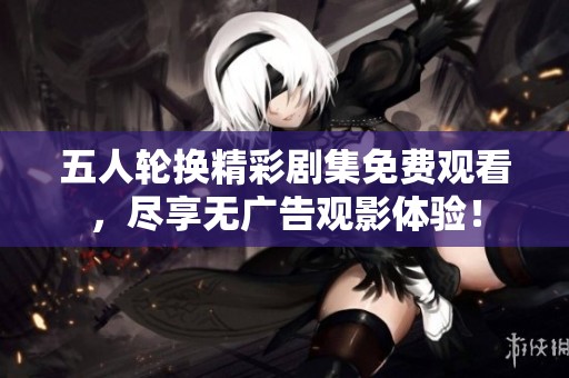 五人轮换精彩剧集免费观看，尽享无广告观影体验！