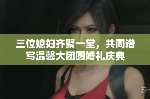 三位媳妇齐聚一堂，共同谱写温馨大团圆婚礼庆典