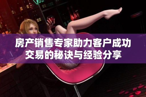 房产销售专家助力客户成功交易的秘诀与经验分享