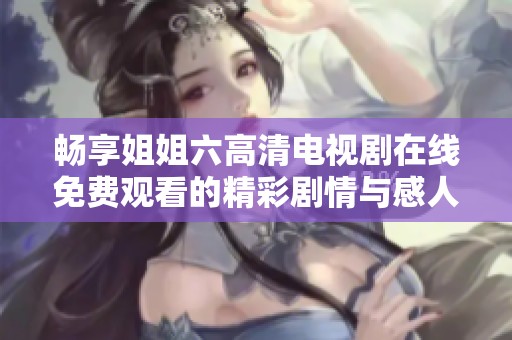 畅享姐姐六高清电视剧在线免费观看的精彩剧情与感人故事