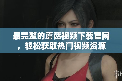 最完整的蘑菇视频下载官网，轻松获取热门视频资源