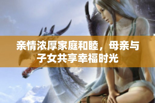 亲情浓厚家庭和睦，母亲与子女共享幸福时光