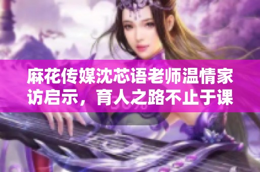 麻花传媒沈芯语老师温情家访启示，育人之路不止于课堂