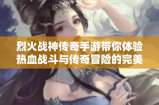 烈火战神传奇手游带你体验热血战斗与传奇冒险的完美结合