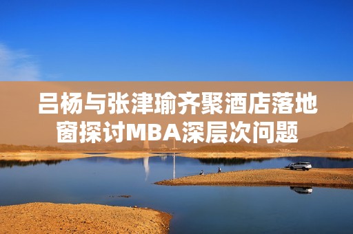 吕杨与张津瑜齐聚酒店落地窗探讨MBA深层次问题