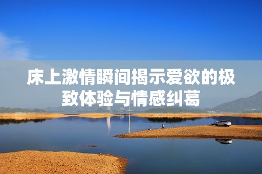 床上激情瞬间揭示爱欲的极致体验与情感纠葛