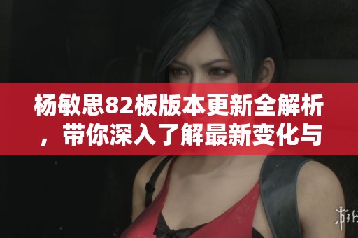 杨敏思82板版本更新全解析，带你深入了解最新变化与特点