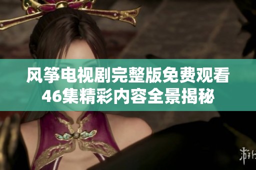 风筝电视剧完整版免费观看46集精彩内容全景揭秘