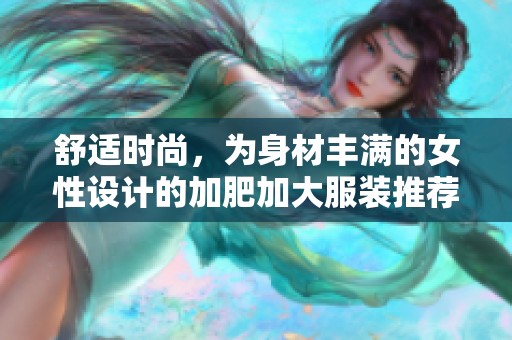 舒适时尚，为身材丰满的女性设计的加肥加大服装推荐