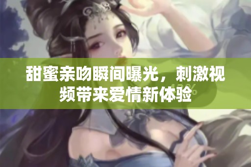 甜蜜亲吻瞬间曝光，刺激视频带来爱情新体验