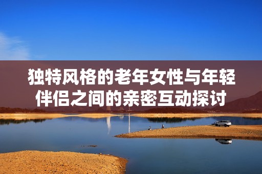 独特风格的老年女性与年轻伴侣之间的亲密互动探讨