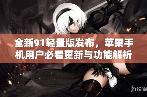 全新91轻量版发布，苹果手机用户必看更新与功能解析