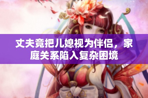 丈夫竟把儿媳视为伴侣，家庭关系陷入复杂困境