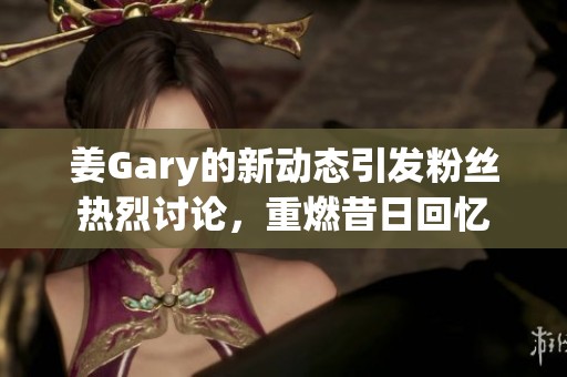 姜Gary的新动态引发粉丝热烈讨论，重燃昔日回忆
