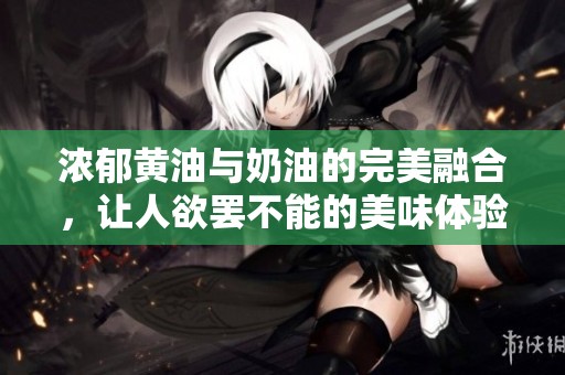 浓郁黄油与奶油的完美融合，让人欲罢不能的美味体验