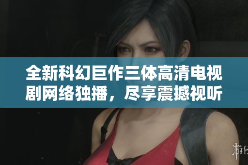 全新科幻巨作三体高清电视剧网络独播，尽享震撼视听盛宴