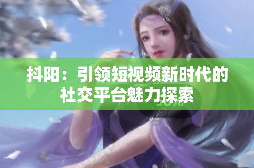 抖阳：引领短视频新时代的社交平台魅力探索