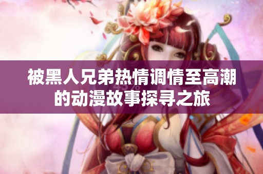 被黑人兄弟热情调情至高潮的动漫故事探寻之旅