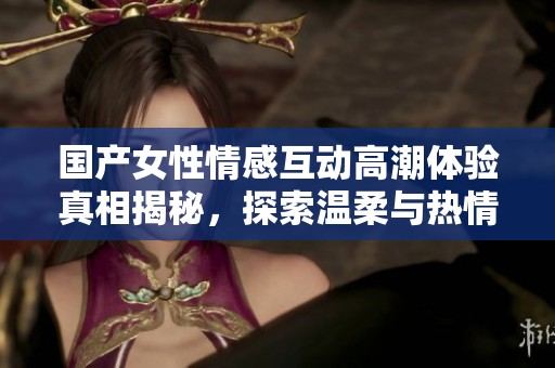 国产女性情感互动高潮体验真相揭秘，探索温柔与热情的碰撞