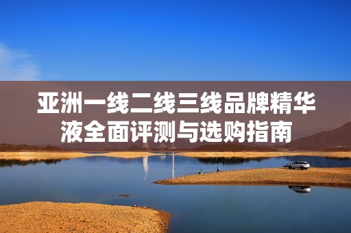 亚洲一线二线三线品牌精华液全面评测与选购指南