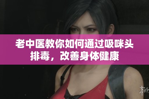 老中医教你如何通过吸咪头排毒，改善身体健康