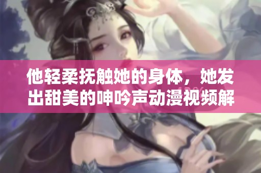 他轻柔抚触她的身体，她发出甜美的呻吟声动漫视频解析