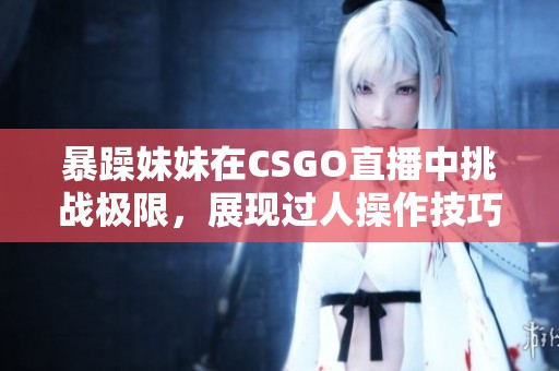 暴躁妹妹在CSGO直播中挑战极限，展现过人操作技巧！