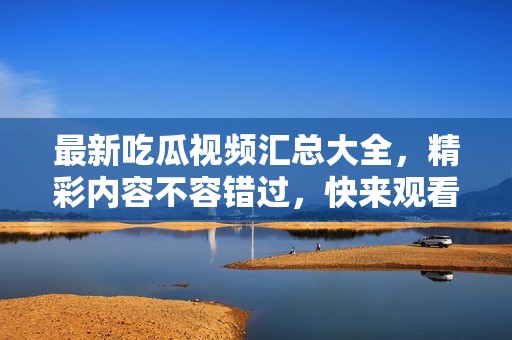最新吃瓜视频汇总大全，精彩内容不容错过，快来观看吧！