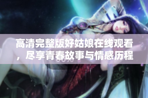 高清完整版好姑娘在线观看，尽享青春故事与情感历程