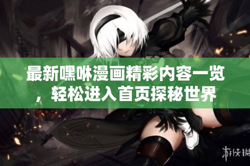 最新嘿咻漫画精彩内容一览，轻松进入首页探秘世界