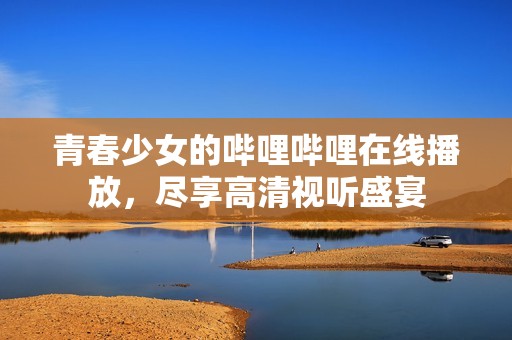 青春少女的哔哩哔哩在线播放，尽享高清视听盛宴