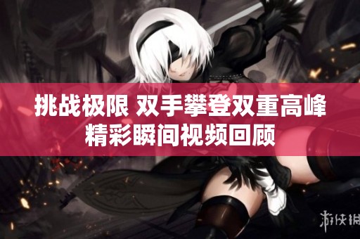 挑战极限 双手攀登双重高峰精彩瞬间视频回顾