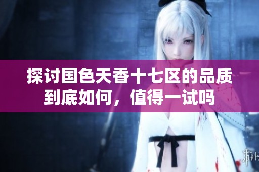 探讨国色天香十七区的品质到底如何，值得一试吗