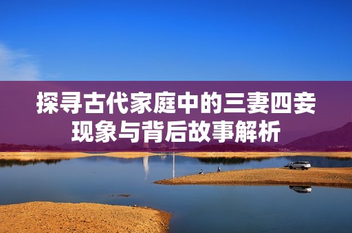 探寻古代家庭中的三妻四妾现象与背后故事解析